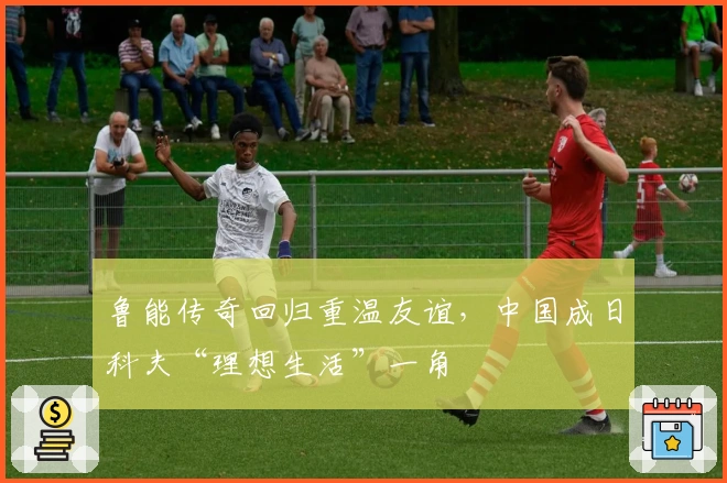 鲁能传奇回归重温友谊，中国成日科夫“理想生活”一角