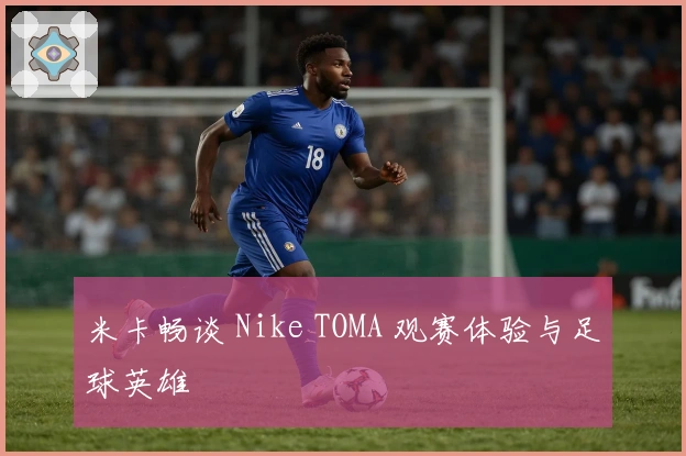 米卡畅谈 Nike TOMA 观赛体验与足球英雄