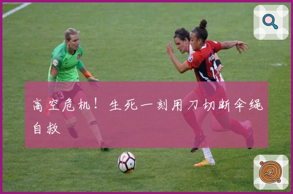 高空危机！生死一刻用刀切断伞绳自救