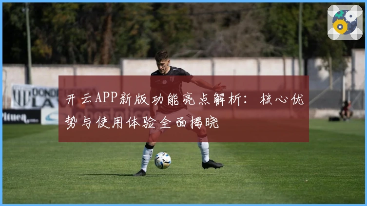 开云APP新版功能亮点解析：核心优势与使用体验全面揭晓