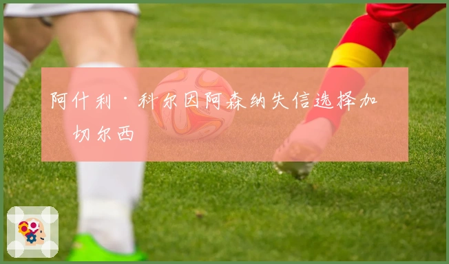 阿什利·科尔因阿森纳失信选择加盟切尔西