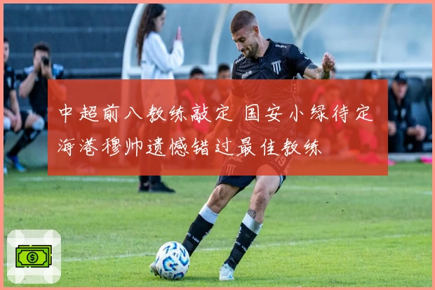 中超前八教练敲定 国安小绿待定 海港穆帅遗憾错过最佳教练