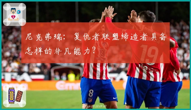 尼克弗瑞：复仇者联盟缔造者具备怎样的非凡能力？