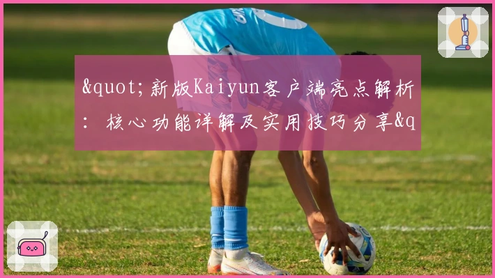 "新版Kaiyun客户端亮点解析：核心功能详解及实用技巧分享"