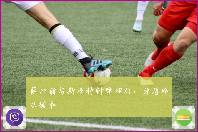 萨拉赫与斯洛特针锋相对，矛盾难以缓和